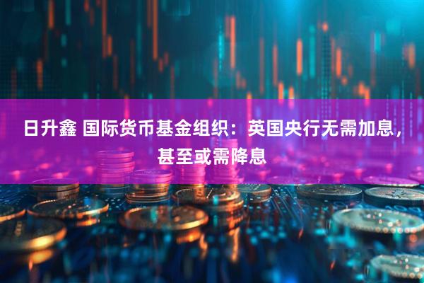 日升鑫 国际货币基金组织：英国央行无需加息，甚至或需降息