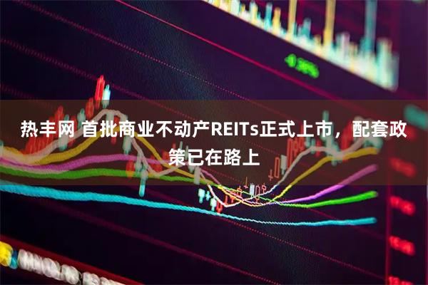 热丰网 首批商业不动产REITs正式上市，配套政策已在路上