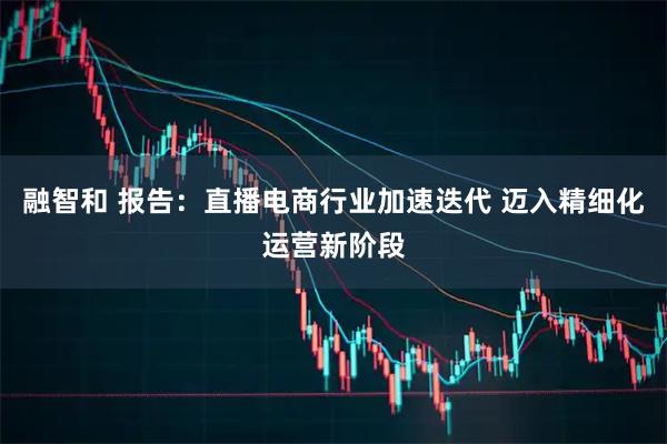 融智和 报告：直播电商行业加速迭代 迈入精细化运营新阶段