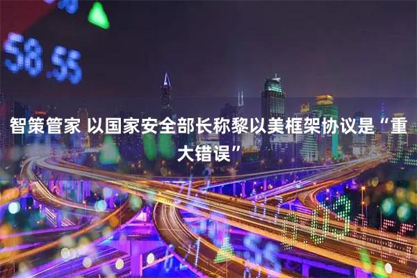 智策管家 以国家安全部长称黎以美框架协议是“重大错误”