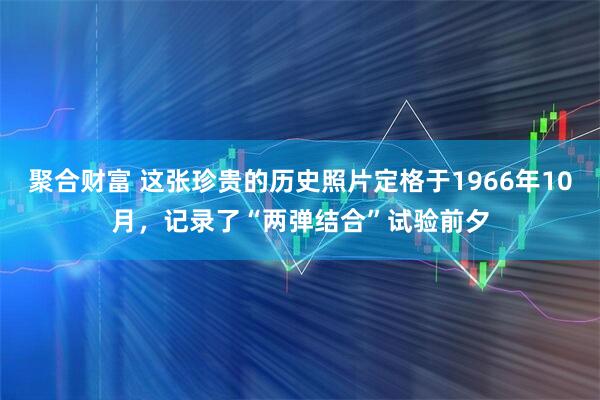 聚合财富 这张珍贵的历史照片定格于1966年10月，记录了“两弹结合”试验前夕