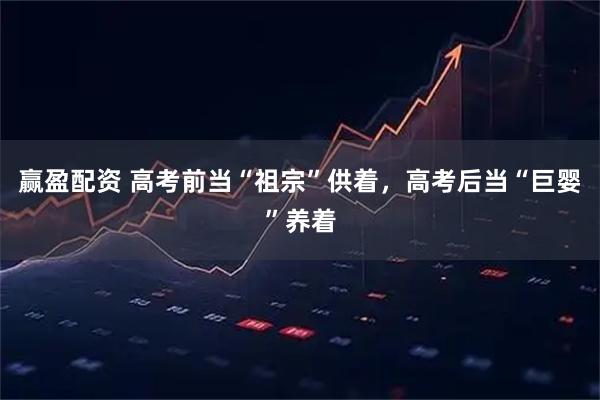 赢盈配资 高考前当“祖宗”供着，高考后当“巨婴”养着