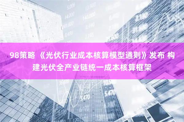 98策略 《光伏行业成本核算模型通则》发布 构建光伏全产业链统一成本核算框架