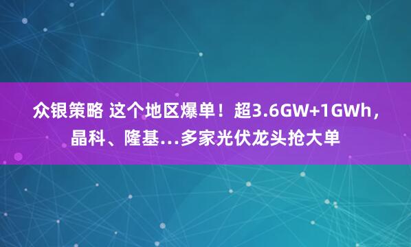 众银策略 这个地区爆单！超3.6GW+1GWh，晶科、隆基…多家光伏龙头抢大单