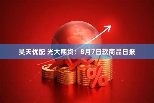 昊天优配 光大期货：8月7日软商品日报