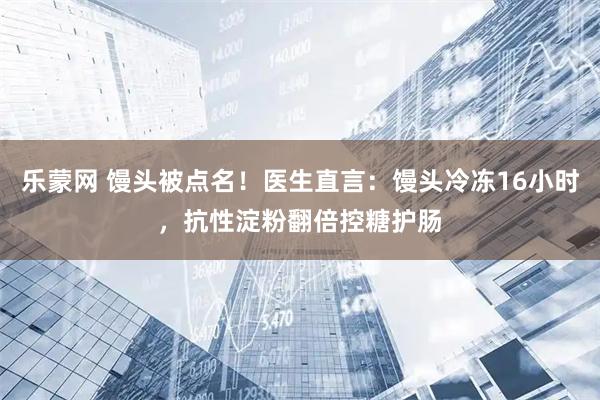乐蒙网 馒头被点名！医生直言：馒头冷冻16小时，抗性淀粉翻倍控糖护肠
